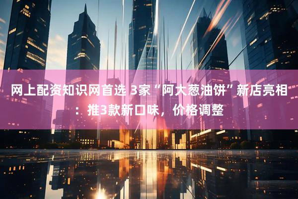 网上配资知识网首选 3家“阿大葱油饼”新店亮相：推3款新口味，价格调整
