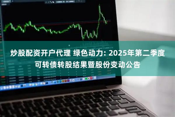 炒股配资开户代理 绿色动力: 2025年第二季度可转债转股结果暨股份变动公告