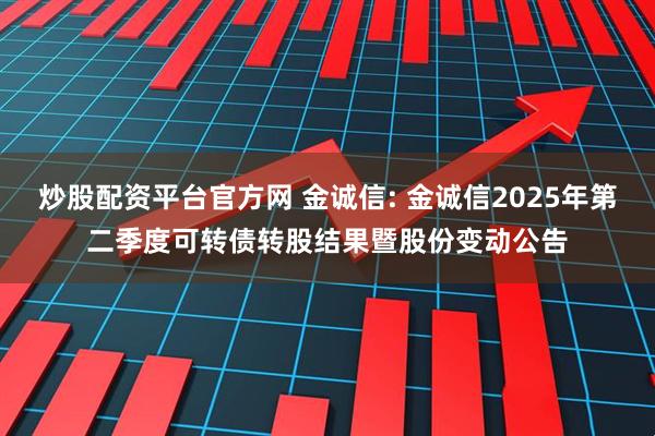 炒股配资平台官方网 金诚信: 金诚信2025年第二季度可转债转股结果暨股份变动公告