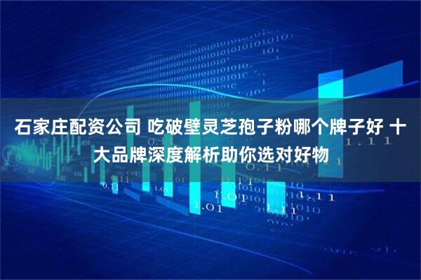 石家庄配资公司 吃破壁灵芝孢子粉哪个牌子好 十大品牌深度解析助你选对好物