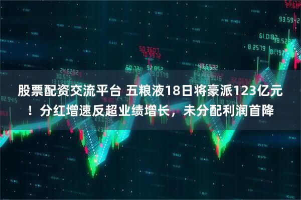 股票配资交流平台 五粮液18日将豪派123亿元！分红增速反超业绩增长，未分配利润首降