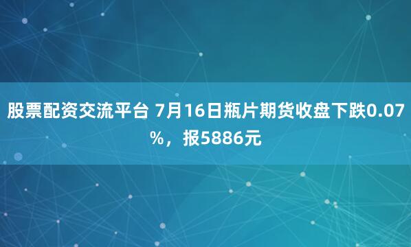 股票配资交流平台 7月16日瓶片期货收盘下跌0.07%，报5886元