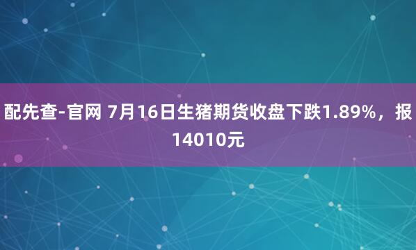 配先查-官网 7月16日生猪期货收盘下跌1.89%，报14010元