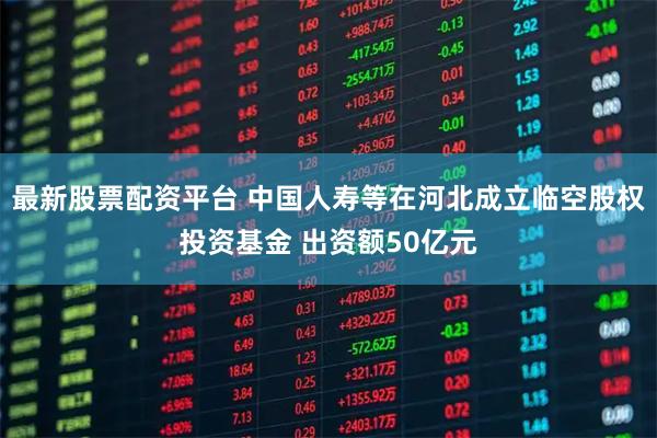 最新股票配资平台 中国人寿等在河北成立临空股权投资基金 出资额50亿元