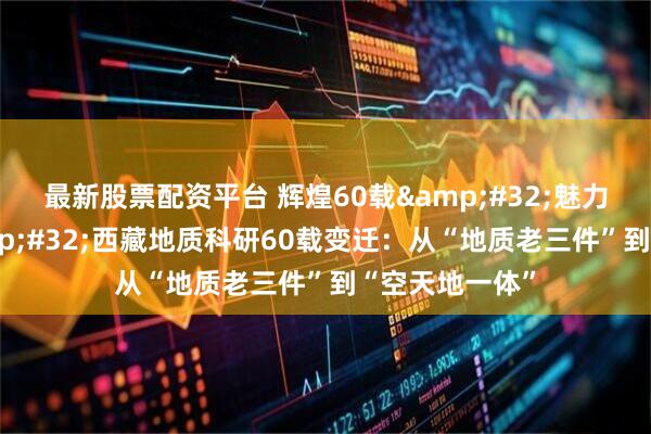 最新股票配资平台 辉煌60载 魅力新西藏｜ 西藏地质科研60载变迁：从“地质老三件”到“空天地一体”