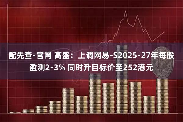 配先查-官网 高盛：上调网易-S2025-27年每股盈测2-3% 同时升目标价至252港元