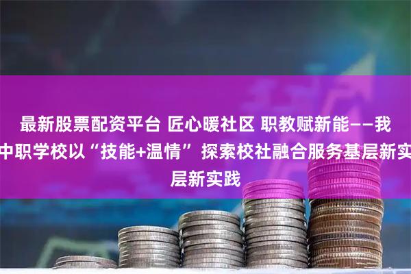 最新股票配资平台 匠心暖社区 职教赋新能——我市中职学校以“技能+温情” 探索校社融合服务基层新实践