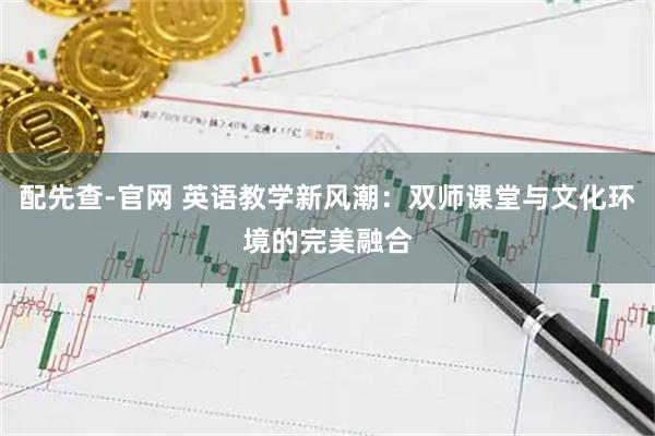 配先查-官网 英语教学新风潮：双师课堂与文化环境的完美融合
