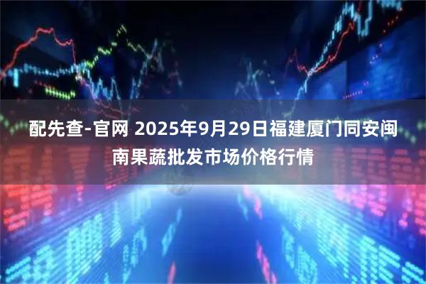 配先查-官网 2025年9月29日福建厦门同安闽南果蔬批发市场价格行情