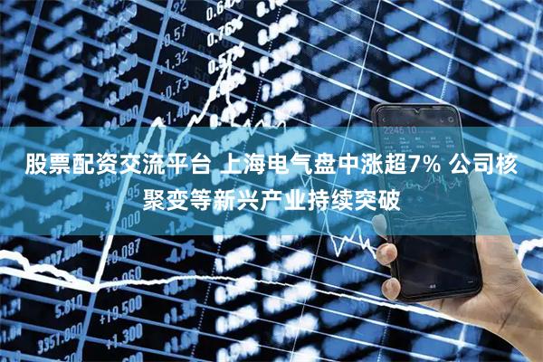 股票配资交流平台 上海电气盘中涨超7% 公司核聚变等新兴产业持续突破