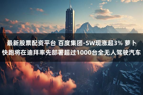 最新股票配资平台 百度集团-SW现涨超3% 萝卜快跑将在迪拜率先部署超过1000台全无人驾驶汽车