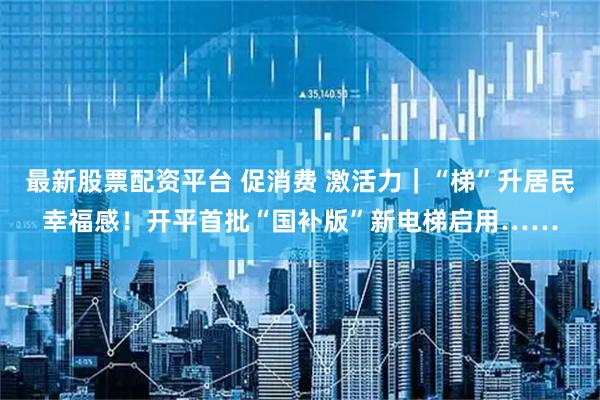 最新股票配资平台 促消费 激活力｜“梯”升居民幸福感！开平首批“国补版”新电梯启用……
