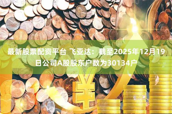 最新股票配资平台 飞亚达：截至2025年12月19日公司A股股东户数为30134户