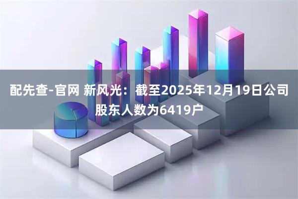 配先查-官网 新风光：截至2025年12月19日公司股东人数为6419户