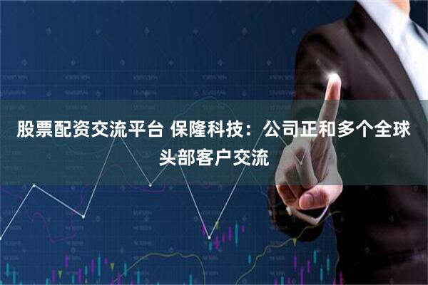 股票配资交流平台 保隆科技：公司正和多个全球头部客户交流