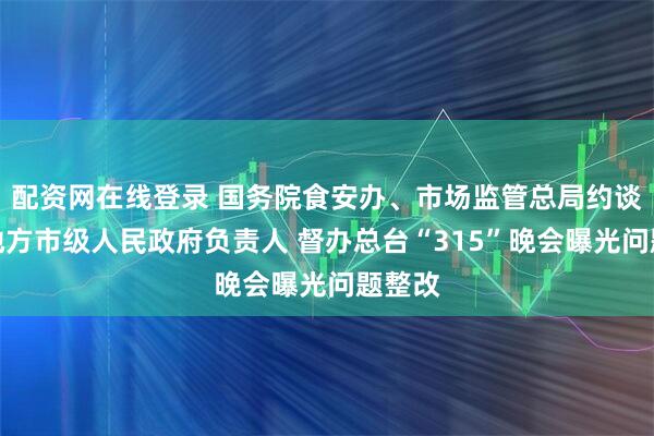 配资网在线登录 国务院食安办、市场监管总局约谈相关地方市级人民政府负责人 督办总台“315”晚会曝光问题整改