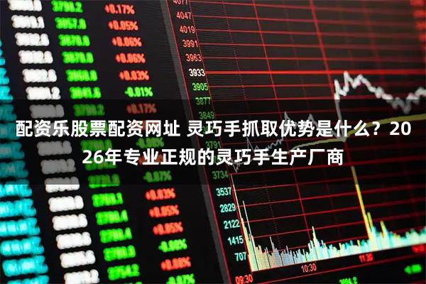 配资乐股票配资网址 灵巧手抓取优势是什么？2026年专业正规的灵巧手生产厂商