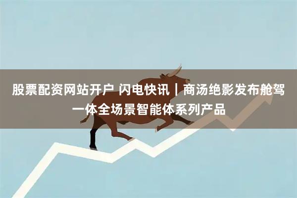 股票配资网站开户 闪电快讯｜商汤绝影发布舱驾一体全场景智能体系列产品