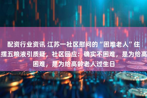 配资行业资讯 江苏一社区慰问的“困难老人”住大房子、家里摆五粮液引质疑，社区回应：确实不困难，是为给高龄老人过生日