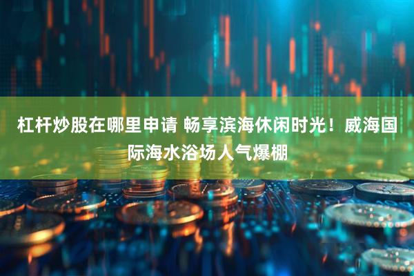 杠杆炒股在哪里申请 畅享滨海休闲时光！威海国际海水浴场人气爆棚