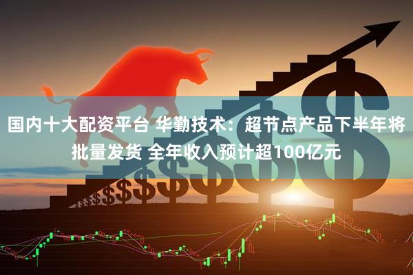 国内十大配资平台 华勤技术：超节点产品下半年将批量发货 全年收入预计超100亿元