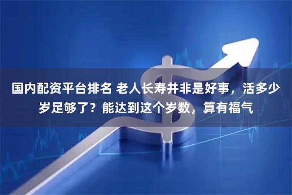 国内配资平台排名 老人长寿并非是好事，活多少岁足够了？能达到这个岁数，算有福气