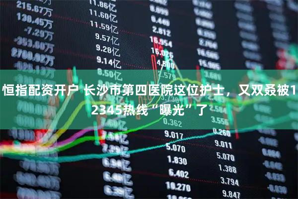 恒指配资开户 长沙市第四医院这位护士，又双叒被12345热线“曝光”了